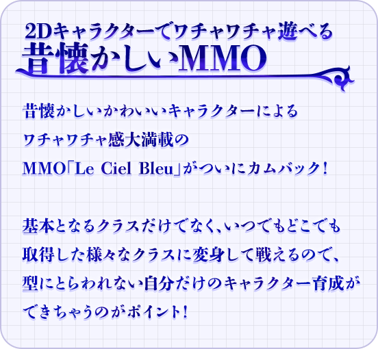 2Dキャラクターでワチャワチャ遊べる昔懐かしいMMO　昔懐かしいかわいいキャラクターによるワチャワチャ感大満載のMMO「Le Ciel Bleu」がついにカムバック！基本となるクラスだけでなく、いつでもどこでも取得した様々なクラスに変身して戦えるので、型にとらわれない自分だけのキャラクター育成ができちゃうのがポイント！