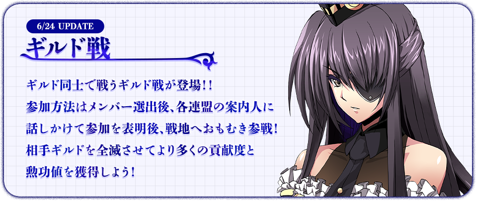 6/24 UPDATE ギルド戦 ギルド同士で戦うギルド戦が登場！！参加方法はメンバー選出後、各連盟の案内人に話しかけて参加を表明後、戦地へおもむき参戦！相手ギルドを全滅させてより多くの貢献度と勲功値を獲得しよう！