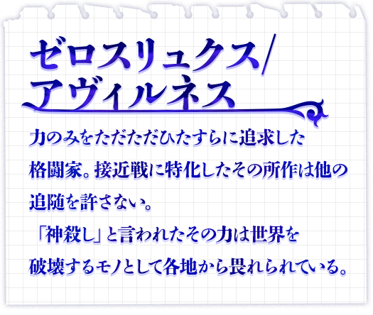 ゼロスリュクス/ アヴィルネス　力のみをただただひたすらに追求した格闘家。接近戦に特化したその所作は他の追随を許さない。「神殺し」と言われたその力は世界を破壊するモノとして各地から畏れられている。