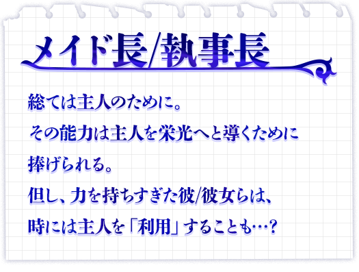 メイド長/執事長　総ては主人のために。その能力は主人を栄光へと導くために捧げられる。但し、力を持ちすぎた彼/彼女らは、時には主人を「利用」することも…？