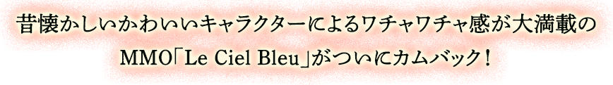 2Dキャラクターでワチャワチャ遊べる昔懐かしいMMO　昔懐かしいかわいいキャラクターによるワチャワチャ感大満載のMMO「Le Ciel Bleu」がついにカムバック！基本となるクラスだけでなく、いつでもどこでも取得した様々なクラスに変身して戦えるので、型にとらわれない自分だけのキャラクター育成ができちゃうのがポイント！