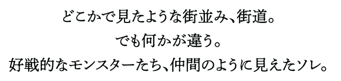どこかで見たような街並み、街道。でも何かが違う。好戦的なモンスターたち、仲間のように見えたソレ。