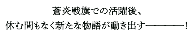 蒼炎戦旗での活躍後、休む間もなく新たな物語が動き出すーーーーー！