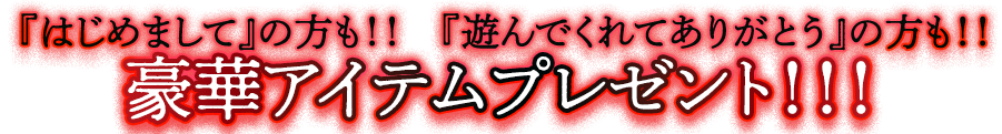 『はじめまして』の方も！！『遊んでくれてありがとう』の方も！！豪華アイテムプレゼント！！！
