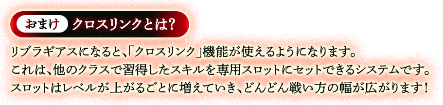 おまけ、クロスリンクとは？リブラギアスになると、「クロスリンク」機能が使えるようになります。これは、他のクラスで取得したスキルを専用スロットにセットできるシステムです。スロットはレベルが上がるごとに増えていき、どんどん戦い方の幅が広がります！