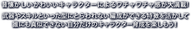 昔懐かしいかわいいキャラクターによるワチャワチャ感が大満載! 武器やスキルといった型にとらわれない編成ができる特徴を活かして誰にも真似できない自分だけのキャラクター育成を楽しもう！