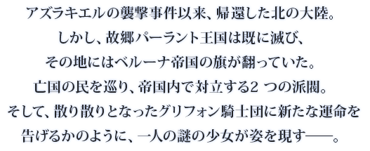 アズラキエルの襲撃事件以来、帰還した北の大陸。しかし、故郷パーラント王国は既に滅び、その地にはベルーナ帝国の旗が翻っていた。亡国の民を巡り、帝国内で対立する2 つの派閥。そして、散り散りとなったグリフォン騎士団に新たな運命を告げるかのように、一人の謎の少女が姿を現す──。
