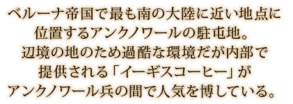 ベルーナ帝国で最も南の大陸に近い地点に位置するアンクノワールの駐屯地。辺境の地のため過酷な環境だが内部で提供される「イーギスコーヒー」がアンクノワール兵の間で人気を博している。