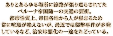ありとあらゆる場所に線路が張り巡らされてたベルーナ帝国随一の交通の要衝。都市性質上、帝国各地から人が集まるため常に喧騒が絶えないが、最近では襲撃事件が多発しているなど、治安は悪化の一途をたどっている。