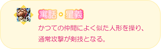 寓話・星義　かつての仲間によく似た人形を操り、通常攻撃が剣技となる。