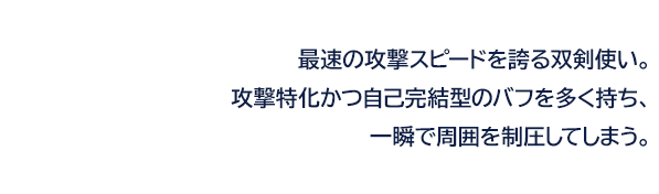 最速の攻撃スピードを誇る双剣使い。攻撃特化かつ自己完結型のバフを多く持ち、一瞬で周囲を制圧してしまう。