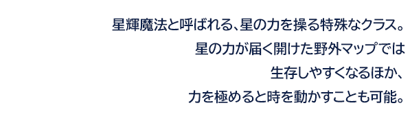 星輝魔法と呼ばれる、星の力を操る特殊なクラス。星の力が届く開けた野外マップでは生存しやすくなるほか、力を極めると時を動かすことも可能。