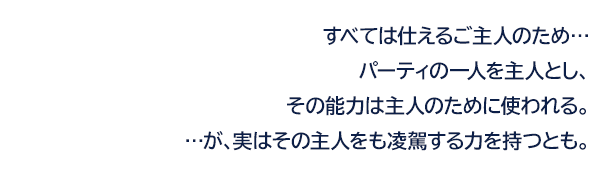 すべては仕えるご主人のため…パーティの一人を主人とし、その能力は主人のために使われる。…が、実はその主人をも凌駕する力を持つとも。